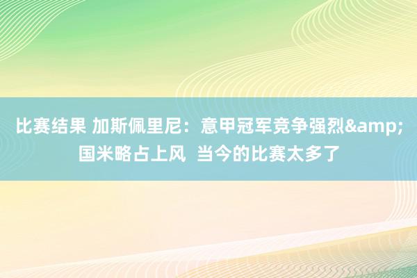 比赛结果 加斯佩里尼：意甲冠军竞争强烈&国米略占上风  当今的比赛太多了