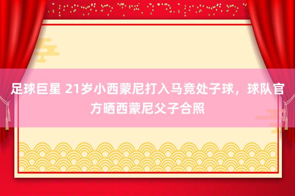 足球巨星 21岁小西蒙尼打入马竞处子球，球队官方晒西蒙尼父子合照