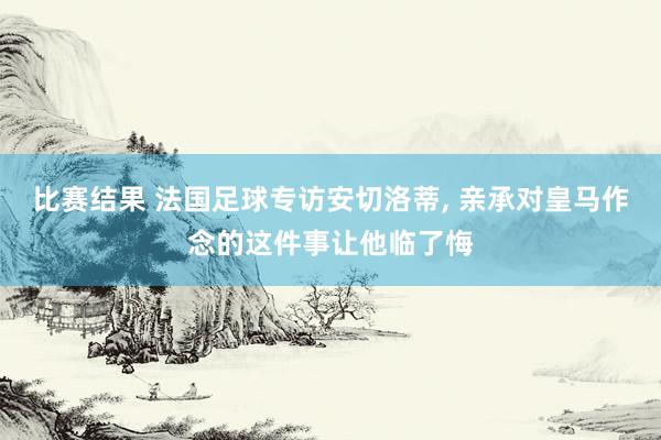 比赛结果 法国足球专访安切洛蒂, 亲承对皇马作念的这件事让他临了悔