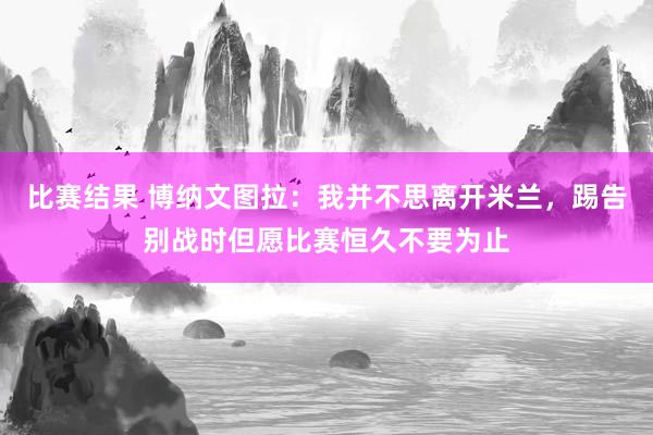 比赛结果 博纳文图拉：我并不思离开米兰，踢告别战时但愿比赛恒久不要为止