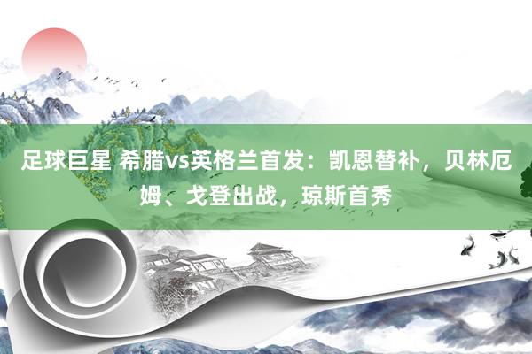 足球巨星 希腊vs英格兰首发：凯恩替补，贝林厄姆、戈登出战，琼斯首秀