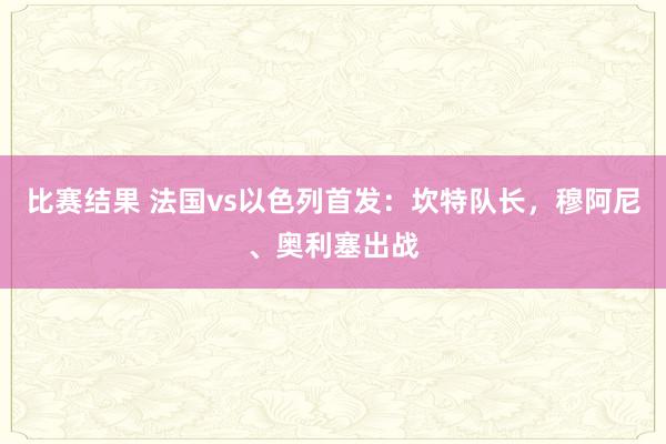 比赛结果 法国vs以色列首发：坎特队长，穆阿尼、奥利塞出战