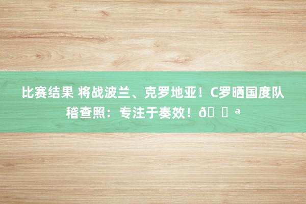 比赛结果 将战波兰、克罗地亚！C罗晒国度队稽查照：专注于奏效！💪