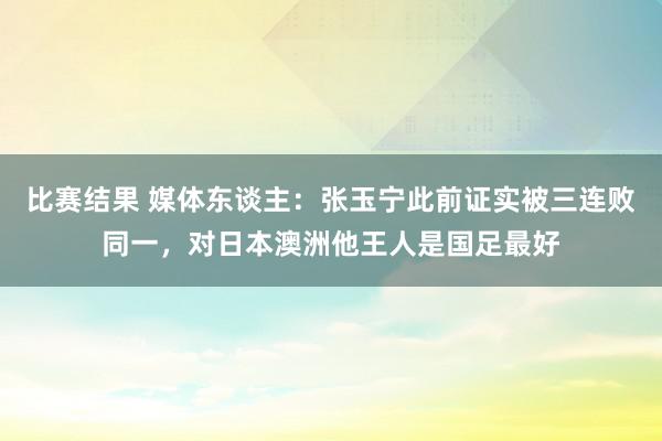 比赛结果 媒体东谈主：张玉宁此前证实被三连败同一，对日本澳洲他王人是国足最好