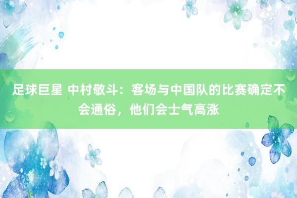 足球巨星 中村敬斗：客场与中国队的比赛确定不会通俗，他们会士气高涨