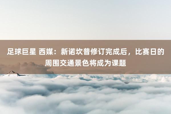 足球巨星 西媒：新诺坎普修订完成后，比赛日的周围交通景色将成为课题