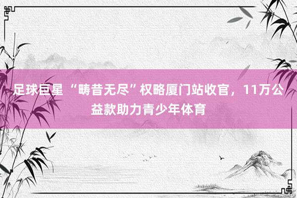 足球巨星 “畴昔无尽”权略厦门站收官，11万公益款助力青少年体育