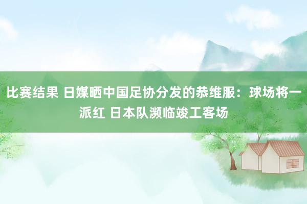 比赛结果 日媒晒中国足协分发的恭维服：球场将一派红 日本队濒临竣工客场