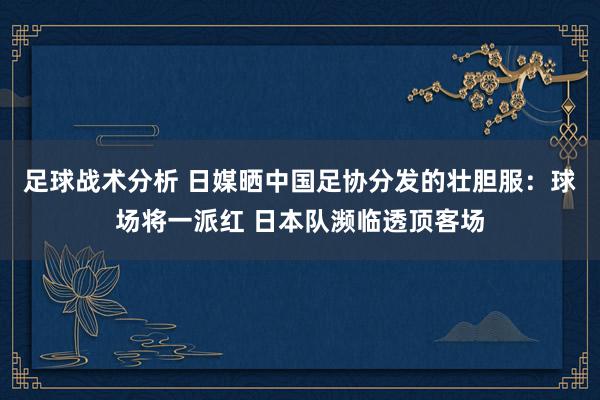 足球战术分析 日媒晒中国足协分发的壮胆服：球场将一派红 日本队濒临透顶客场