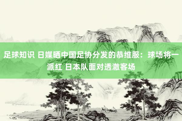 足球知识 日媒晒中国足协分发的恭维服：球场将一派红 日本队面对透澈客场