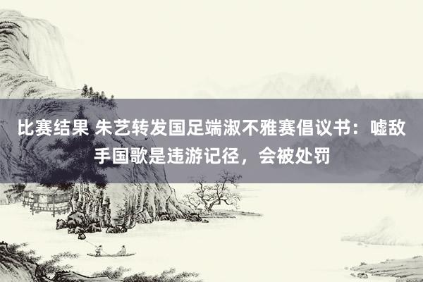 比赛结果 朱艺转发国足端淑不雅赛倡议书：嘘敌手国歌是违游记径，会被处罚