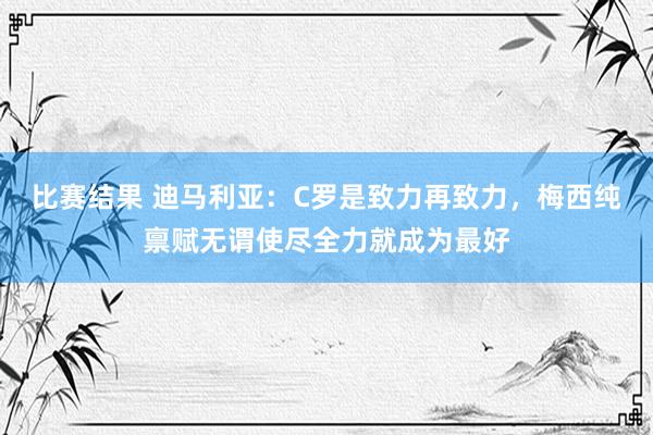 比赛结果 迪马利亚：C罗是致力再致力，梅西纯禀赋无谓使尽全力就成为最好