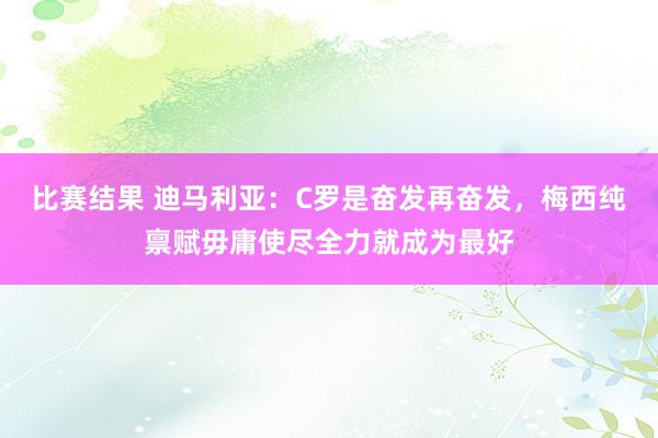 比赛结果 迪马利亚：C罗是奋发再奋发，梅西纯禀赋毋庸使尽全力就成为最好