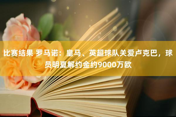 比赛结果 罗马诺：皇马、英超球队关爱卢克巴，球员明夏解约金约9000万欧