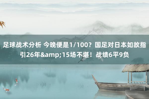 足球战术分析 今晚便是1/100？国足对日本如故指引26年&15场不堪！战绩6平9负