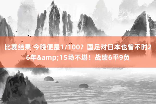 比赛结果 今晚便是1/100？国足对日本也曾不时26年&15场不堪！战绩6平9负