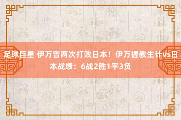 足球巨星 伊万曾两次打败日本！伊万握教生计vs日本战绩：6战2胜1平3负