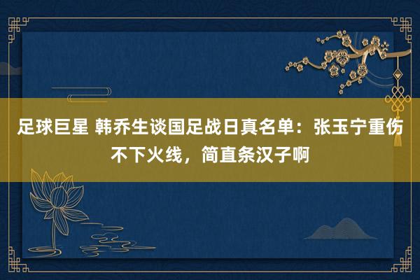 足球巨星 韩乔生谈国足战日真名单：张玉宁重伤不下火线，简直条汉子啊