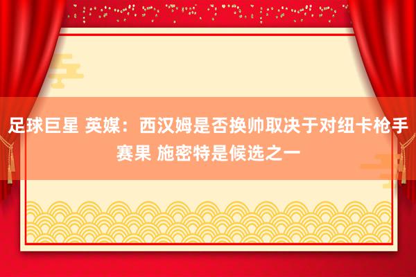 足球巨星 英媒：西汉姆是否换帅取决于对纽卡枪手赛果 施密特是候选之一