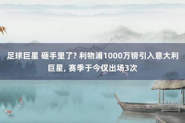 足球巨星 砸手里了? 利物浦1000万镑引入意大利巨星, 赛季于今仅出场3次