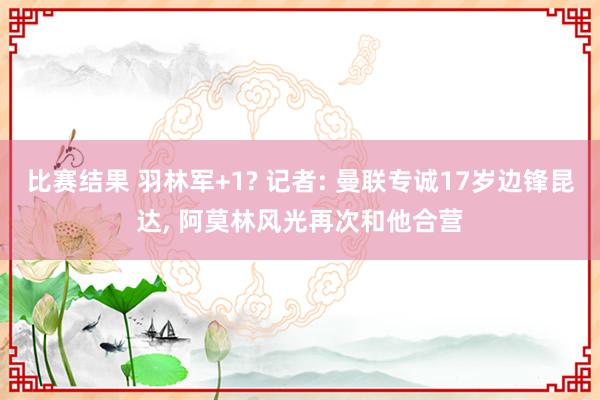 比赛结果 羽林军+1? 记者: 曼联专诚17岁边锋昆达, 阿莫林风光再次和他合营