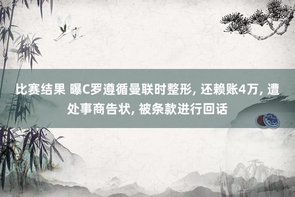 比赛结果 曝C罗遵循曼联时整形, 还赖账4万, 遭处事商告状, 被条款进行回话