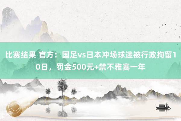 比赛结果 官方：国足vs日本冲场球迷被行政拘留10日，罚金500元+禁不雅赛一年