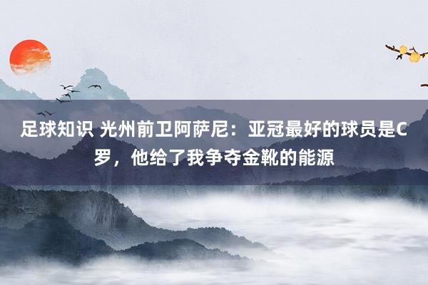 足球知识 光州前卫阿萨尼：亚冠最好的球员是C罗，他给了我争夺金靴的能源