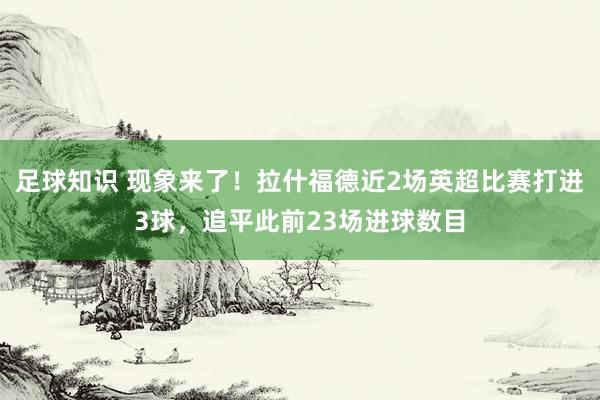 足球知识 现象来了！拉什福德近2场英超比赛打进3球，追平此前23场进球数目