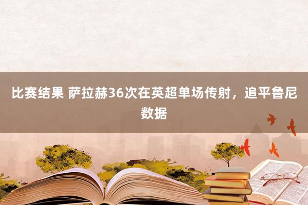 比赛结果 萨拉赫36次在英超单场传射，追平鲁尼数据