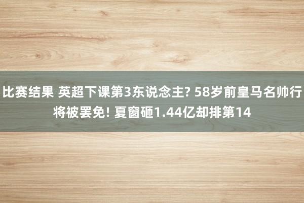 比赛结果 英超下课第3东说念主? 58岁前皇马名帅行将被罢免! 夏窗砸1.44亿却排第14