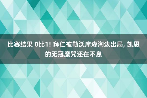 比赛结果 0比1! 拜仁被勒沃库森淘汰出局, 凯恩的无冠魔咒还在不息