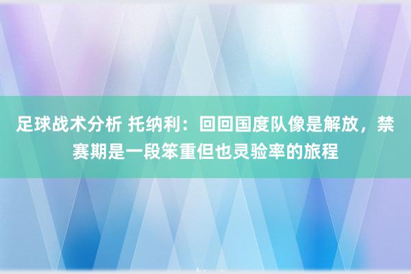 足球战术分析 托纳利：回回国度队像是解放，禁赛期是一段笨重但也灵验率的旅程