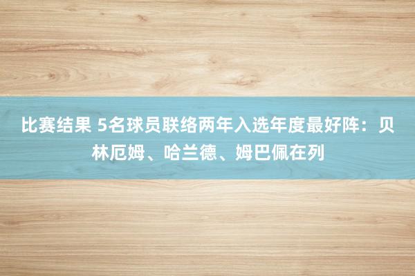 比赛结果 5名球员联络两年入选年度最好阵：贝林厄姆、哈兰德、姆巴佩在列