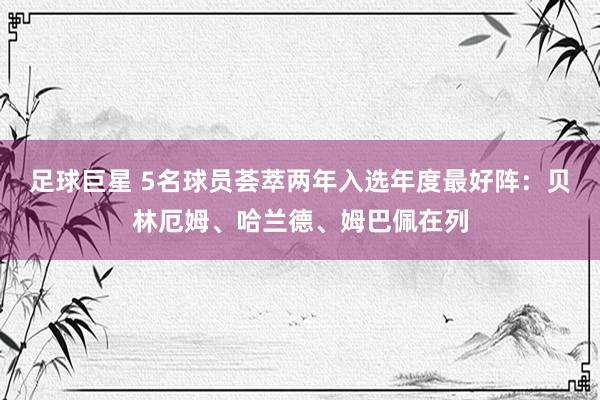 足球巨星 5名球员荟萃两年入选年度最好阵：贝林厄姆、哈兰德、姆巴佩在列