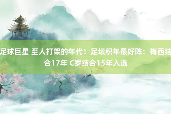 足球巨星 至人打架的年代！足坛积年最好阵：梅西结合17年 C罗结合15年入选