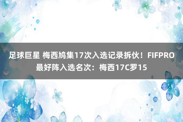 足球巨星 梅西鸠集17次入选记录拆伙！FIFPRO最好阵入选名次：梅西17C罗15