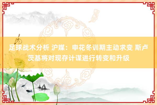 足球战术分析 沪媒：申花冬训期主动求变 斯卢茨基将对现存计谋进行转变和升级