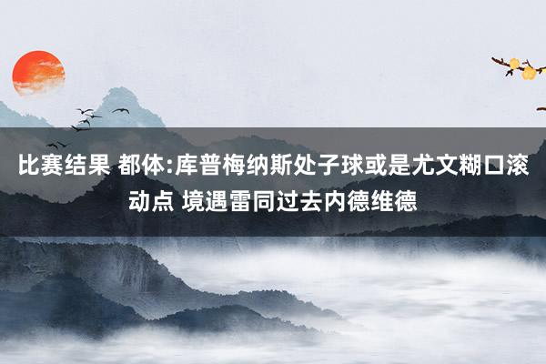 比赛结果 都体:库普梅纳斯处子球或是尤文糊口滚动点 境遇雷同过去内德维德