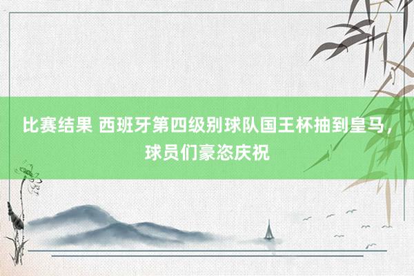 比赛结果 西班牙第四级别球队国王杯抽到皇马，球员们豪恣庆祝