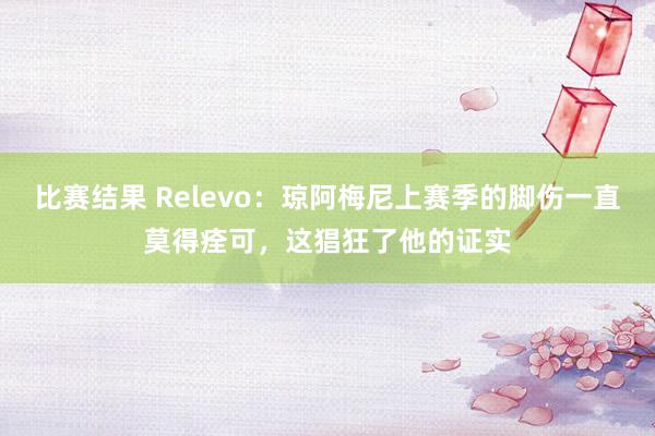 比赛结果 Relevo：琼阿梅尼上赛季的脚伤一直莫得痊可，这猖狂了他的证实