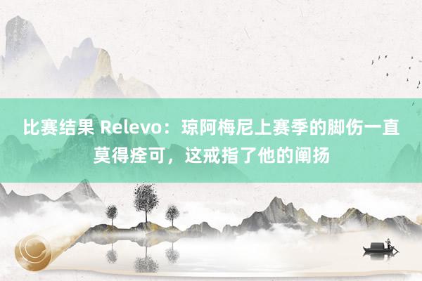 比赛结果 Relevo：琼阿梅尼上赛季的脚伤一直莫得痊可，这戒指了他的阐扬