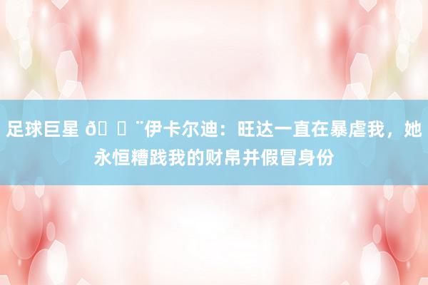 足球巨星 😨伊卡尔迪：旺达一直在暴虐我，她永恒糟践我的财帛并假冒身份