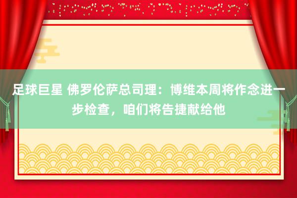 足球巨星 佛罗伦萨总司理：博维本周将作念进一步检查，咱们将告捷献给他