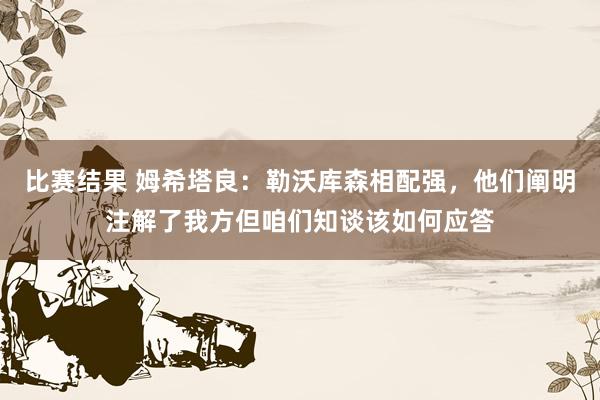 比赛结果 姆希塔良：勒沃库森相配强，他们阐明注解了我方但咱们知谈该如何应答