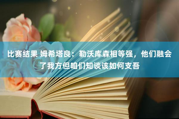 比赛结果 姆希塔良：勒沃库森相等强，他们融会了我方但咱们知谈该如何支吾