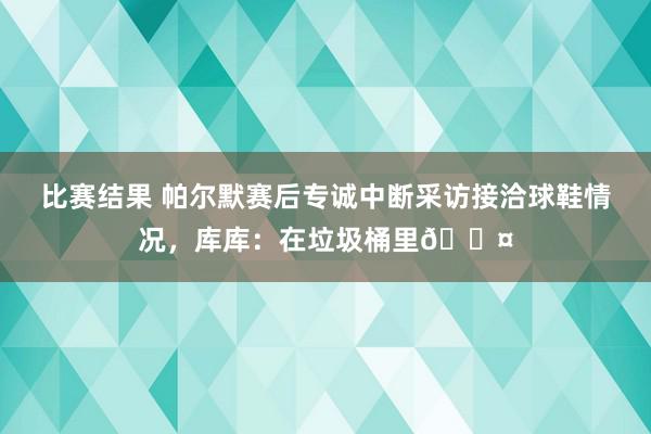 比赛结果 帕尔默赛后专诚中断采访接洽球鞋情况，库库：在垃圾桶里😤