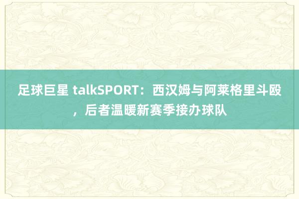 足球巨星 talkSPORT：西汉姆与阿莱格里斗殴，后者温暖新赛季接办球队