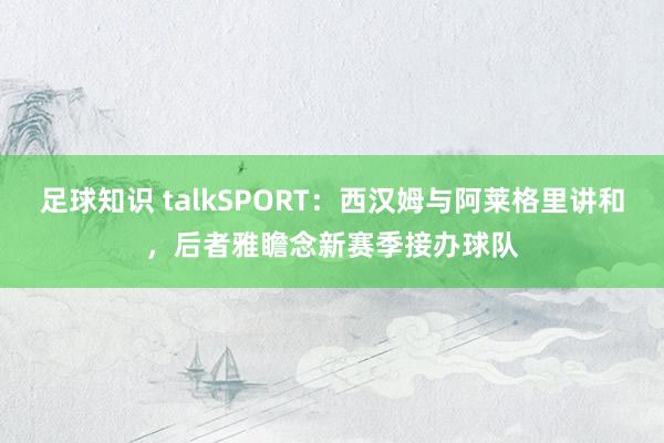 足球知识 talkSPORT：西汉姆与阿莱格里讲和，后者雅瞻念新赛季接办球队