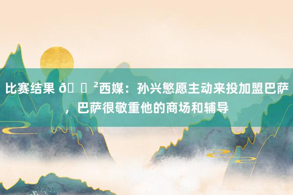 比赛结果 😲西媒：孙兴慜愿主动来投加盟巴萨，巴萨很敬重他的商场和辅导